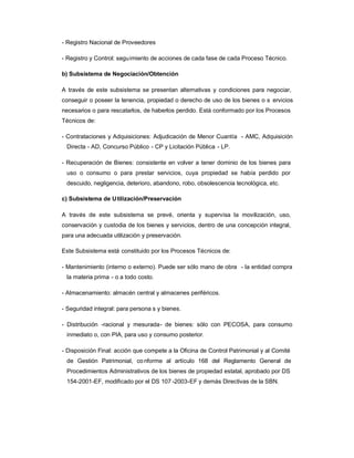 - Registro Nacional de Proveedores

- Registro y Control: seguimiento de acciones de cada fase de cada Proceso Técnico.

b) Subsistema de Negociación/Obtención

A través de este subsistema se presentan alternativas y condiciones para negociar,
conseguir o poseer la tenencia, propiedad o derecho de uso de los bienes o s ervicios
necesarios o para rescatarlos, de haberlos perdido. Está conformado por los Procesos
Técnicos de:

- Contrataciones y Adquisiciones: Adjudicación de Menor Cuantía - AMC, Adquisición
 Directa - AD, Concurso Público - CP y Licitación Pública - LP.

- Recuperación de Bienes: consistente en volver a tener dominio de los bienes para
 uso o consumo o para prestar servicios, cuya propiedad se había perdido por
 descuido, negligencia, deterioro, abandono, robo, obsolescencia tecnológica, etc.

c) Subsistema de U tilización/Preservación

A través de este subsistema se prevé, orienta y supervisa la movilización, uso,
conservación y custodia de los bienes y servicios, dentro de una concepción integral,
para una adecuada utilización y preservación.

Este Subsistema está constituido por los Procesos Técnicos de:

- Mantenimiento (interno o externo). Puede ser sólo mano de obra - la entidad compra
 la materia prima - o a todo costo.

- Almacenamiento: almacén central y almacenes periféricos.

- Seguridad integral: para persona s y bienes.

- Distribución -racional y mesurada- de bienes: sólo con PECOSA, para consumo
 inmediato o, con PIA, para uso y consumo posterior.

- Disposición Final: acción que compete a la Oficina de Control Patrimonial y al Comité
 de Gestión Patrimonial, co nforme al artículo 168 del Reglamento General de
 Procedimientos Administrativos de los bienes de propiedad estatal, aprobado por DS
 154-2001-EF, modificado por el DS 107 -2003-EF y demás Directivas de la SBN.
 
