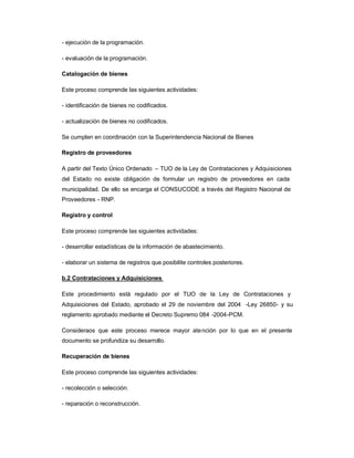- ejecución de la programación.

- evaluación de la programación.

Catalogación de bienes

Este proceso comprende las siguientes actividades:

- identificación de bienes no codificados.

- actualización de bienes no codificados.

Se cumplen en coordinación con la Superintendencia Nacional de Bienes

Registro de proveedores

A partir del Texto Único Ordenado ± TUO de la Ley de Contrataciones y Adquisiciones
del Estado no existe obligación de formular un registro de proveedores en cada
municipalidad. De ello se encarga el CONSUCODE a través del Registro Nacional de
Proveedores - RNP.

Registro y control

Este proceso comprende las siguientes actividades:

- desarrollar estadísticas de la información de abastecimiento.

- elaborar un sistema de registros que posibilite controles posteriores.

b.2 Contrataciones y Adquisiciones

Este procedimiento está regulado por el TUO de la Ley de Contrataciones y
Adquisiciones del Estado, aprobado el 29 de noviembre del 2004 -Ley 26850- y su
reglamento aprobado mediante el Decreto Supremo 084 -2004-PCM.

Consideraos que este proceso merece mayor ate nción por lo que en el presente
documento se profundiza su desarrollo.

Recuperación de bienes

Este proceso comprende las siguientes actividades:

- recolección o selección.

- reparación o reconstrucción.
 