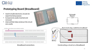 18
Prototyping Board (Breadboard)
• Used to build electronic circuits for
experimental purposes
• Components easily inserted and
removed
• Internal links help construct the circuit
very easily
Constructing a circuit on a Breadboard
Breadboard connections
 