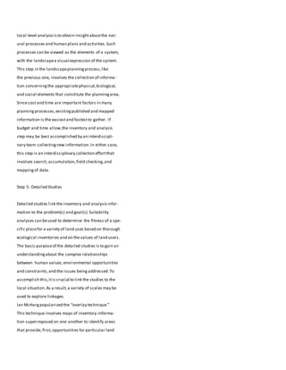 local-level analysisisto obtain insightaboutthe nat-
ural processes and human plans and activities.Such
processes can be viewed as the elements of a system,
with the landscapea visual expression of the system.
This step in the landscapeplanningprocess,like
the previous one, involves the collection of informa-
tion concerningthe appropriatephysical,biological,
and social elements that constitute the planningarea.
Sincecost and time are important factors in many
planningprocesses,existingpublished and mapped
information is the easiestand fastestto gather. If
budget and time allow,the inventory and analysis
step may be best accomplished by an interdiscipli-
nary team collectingnew information.In either case,
this step is an interdisciplinary collection effortthat
involves search,accumulation,field checking,and
mappingof data.
Step 5: Detailed Studies
Detailed studies link the inventory and analysisinfor-
mation to the problem(s) and goal(s).Suitability
analyses can beused to determine the fitness of a spe-
cific placefor a variety of land uses based on thorough
ecological inventories and on the values of land users.
The basic purposeof the detailed studies is to gain an
understandingabout the complex relationships
between human values,environmental opportunities
and constraints,and the issues beingaddressed.To
accomplish this,itis crucial to link the studies to the
local situation.As a result,a variety of scales may be
used to explore linkages.
Ian McHargpopularized the “overlay technique.”
This technique involves maps of inventory informa-
tion superimposed on one another to identify areas
that provide, first,opportunities for particular land
 