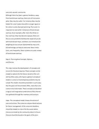 uses and, second, constraints.
Although there has been a general tendency away
from hand-drawn overlays,there are still occasions
when they may be useful. For instance,they may be
helpful for small study sites within a larger region or
for certain scales of projectplanning.Thatsaid,itis
important to realizethe limitations of hand-drawn
overlays.As an example, after more than three or
four overlays,they may become opaque; there are
the accuracy problems thatbecome especially acute
with hand-drawn maps; and there are limitationsfor
weighting various values represented by map units.
GIS technology can help to overcome these limita-
tions,and, frequently, these systems are used instead
of hand-drawn overlays.
Step 6: PlanningArea Concepts, Options,
and Choices
This step involves the development of concepts and
visions for the planningarea.These concepts can be
viewed as options for the future, based on the suit-
ability of the use(s), which give a general conceptual
model or scenario illustratinghowproblems may be
solved.This model should be presented in such a way
that the goals will beachieved. Often, more than one
scenario has to be made. These concepts are based on
a logical and imaginativecombination of the informa-
tion gathered through the inventory and analysis
steps. The conceptual model shows allocationsof
uses and actions.The scenarios setpossibledirections
for future management of the area and, therefore,
should be viewed as a basis for discussion where
choices aremade by the community about its future.
Choices should be based on the goals of the plan-
 