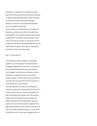 ningeffort. For example, if it is the goal to protect
agricultural land,yet allowsomelow-density housing
to develop, different organizations of the landscape
for those two land uses should be developed.
Different schemes for realizingthedesired prefer-
ences also need to be explored.
Various options for implementation also need to be
examined, and these must relate to the goal of the
planningeffort. If, for example, the planningis being
conducted for a jurisdiction tryingto protect its agri-
cultural land resources,then it is necessary notonly
to identify lands thatshould be protected but also the
implementation options that might be employed to
achievethe farmland protection goal.
Step 7: LandscapePlan
The preferred concepts and options are brought
together in a landscapeplan.The plan identifies a
strategy for development at the local scale.The plan
also provides flexibleguidelines for policymakers,
land managers,and land users on how to conserve,
rehabilitate,or develop an area.In such a plan,
enough freedom should be left so that local officials
and land users can adjusttheir practices to new eco-
nomic demands or social changes.
This step represents a key decision-making point
in the planningprocess.Responsibleofficials,such as
county commissioners or city council members, are
often required by lawto adopt a plan.The rules for
adoption and forms that the plans may take vary
widely. Commonly in the United States, planning
commissions recommend a plan for adoption to the
legislativebody after a series of public hearings.Such
plans arecalled comprehensiveplans in much of the
United States, but are referred to as general plans in
 