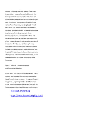 Arizona,California,and Utah. In some states (like
Oregon), there are specific,detailed elements that
local governments are required to includein such
plans.Other states give local officialsgreatflexibility
as to the contents of these plans.On public lands,
various federal agencies, includingtheU.S. Forest
Service, the U.S. National Park Service,and the U.S.
Bureau of Land Management, have specific statutory
requirements for land management plans.
Landscapeplans should incorporatenatural and
social considerations.Alandscapeplan ismorethan
a land-useplan becauseitaddresses the overlap and
integration of land uses.A landscapeplan may
involvethe formal recognition of previous elements
in the planningprocess,such as theadoption of pol-
icy goals.The plan should include written statements
about policies and implementation strategies,as well
as a map showingthe spatial organization of the
landscape.
Step 8: Continued Citizen Involvement
and Community Education
In step 8, the plan is explained to the affected public
through education and information dissemination.
Actually,such interaction occurs throughoutthe plan-
ningprocess,beginningwith the identification of
issues.Publicinvolvementis especially critical as the
landscapeplan isdeveloped, becauseit is important
Research Paper help
https://www.homeworkping.com/
 