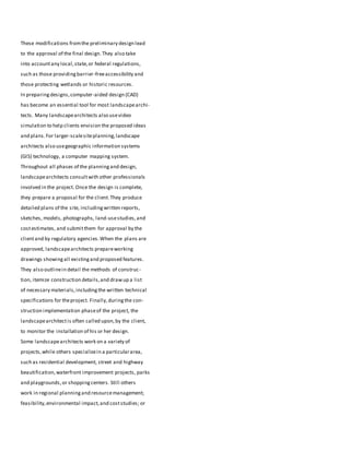 These modifications fromthe preliminary design lead
to the approval of the final design.They also take
into accountany local,state,or federal regulations,
such as those providingbarrier-freeaccessibility and
those protecting wetlands or historic resources.
In preparingdesigns,computer-aided design (CAD)
has become an essential tool for most landscapearchi-
tects. Many landscapearchitects also usevideo
simulation to help clients envision the proposed ideas
and plans.For larger-scalesiteplanning,landscape
architects also usegeographic information systems
(GIS) technology, a computer mapping system.
Throughout all phases of the planningand design,
landscapearchitects consultwith other professionals
involved in the project. Once the design is complete,
they prepare a proposal for the client.They produce
detailed plans of the site, includingwritten reports,
sketches, models, photographs, land-usestudies,and
costestimates, and submitthem for approval by the
clientand by regulatory agencies.When the plans are
approved, landscapearchitects prepareworking
drawings showingall existingand proposed features.
They also outlinein detail the methods of construc-
tion, itemize construction details,and drawup a list
of necessary materials,includingthe written technical
specifications for theproject. Finally,duringthe con-
struction implementation phaseof the project, the
landscapearchitectis often called upon,by the client,
to monitor the installation of his or her design.
Some landscapearchitects work on a variety of
projects,while others specializein a particulararea,
such as residential development, street and highway
beautification,waterfront improvement projects, parks
and playgrounds,or shoppingcenters. Still others
work in regional planningand resourcemanagement;
feasibility,environmental impact,and coststudies; or
 
