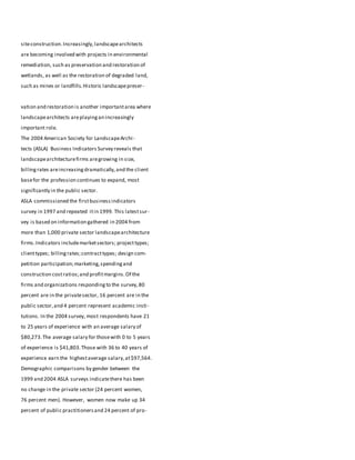 siteconstruction.Increasingly,landscapearchitects
are becoming involved with projects in environmental
remediation, such as preservation and restoration of
wetlands, as well as the restoration of degraded land,
such as mines or landfills.Historic landscapepreser-
vation and restoration is another importantarea where
landscapearchitects areplayingan increasingly
important role.
The 2004 American Society for LandscapeArchi-
tects (ASLA) Business Indicators Survey reveals that
landscapearchitecturefirms aregrowing in size,
billingrates areincreasingdramatically,and the client
basefor the profession continues to expand, most
significantly in the public sector.
ASLA commissioned the firstbusinessindicators
survey in 1997 and repeated itin 1999. This latestsur-
vey is based on information gathered in 2004 from
more than 1,000 private sector landscapearchitecture
firms.Indicators includemarketsectors; projecttypes;
clienttypes; billingrates;contracttypes; design com-
petition participation;marketing,spendingand
construction costratios;and profitmargins.Of the
firms and organizations respondingto the survey,80
percent are in the privatesector, 16 percent are in the
public sector,and 4 percent represent academic insti-
tutions. In the 2004 survey, most respondents have 21
to 25 years of experience with an average salary of
$80,273.The average salary for thosewith 0 to 5 years
of experience is $41,803.Those with 36 to 40 years of
experience earn the highestaverage salary,at$97,564.
Demographic comparisons by gender between the
1999 and 2004 ASLA surveys indicatethere has been
no change in the private sector (24 percent women,
76 percent men). However, women now make up 34
percent of public practitionersand 24 percent of pro-
 