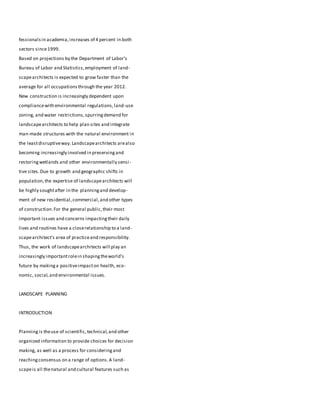 fessionalsin academia,increases of 4 percent in both
sectors since1999.
Based on projections by the Department of Labor’s
Bureau of Labor and Statistics,employment of land-
scapearchitects is expected to grow faster than the
average for all occupationsthrough the year 2012.
New construction is increasingly dependent upon
compliancewith environmental regulations,land-use
zoning, and water restrictions,spurringdemand for
landscapearchitects to help plan sites and integrate
man-made structures with the natural environment in
the leastdisruptiveway.Landscapearchitects arealso
becoming increasingly involved in preservingand
restoringwetlands and other environmentally sensi-
tive sites.Due to growth and geographic shifts in
population,the expertise of landscapearchitects will
be highly soughtafter in the planningand develop-
ment of new residential,commercial,and other types
of construction.For the general public,their most
important issues and concerns impactingtheir daily
lives and routines have a closerelationship to a land-
scapearchitect’s area of practiceand responsibility.
Thus, the work of landscapearchitects will play an
increasingly importantrolein shapingtheworld’s
future by makinga positiveimpacton health, eco-
nomic, social,and environmental issues.
LANDSCAPE PLANNING
INTRODUCTION
Planningis theuse of scientific,technical,and other
organized information to provide choices for decision
making, as well as a process for consideringand
reachingconsensus on a range of options.A land-
scapeis all thenatural and cultural features such as
 