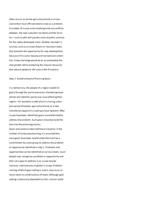 often occurs on prime agricultural land,a circum-
stancethat local officials tend to view as a problem.
A number of issues ariseinvolvingland-useconflicts
between the new suburban residents and the farm-
ers—such as who will pay the costs of public services
for the newly developed areas.Another example is
an area, such as an ocean beach or mountain town,
that presents the opportunity for new development
because of its scenic beauty and recreational ameni-
ties. A key challengewould be to accommodate the
new growth while protecting the natural resources
that attract people to the area in the firstplace.
Step 2: Establishmentof PlanningGoals
In a democracy, the people of a region establish
goals through the political process.Elected represen-
tatives will identify a particular issueaffectingtheir
region—for example, a steel plantis closing,subur-
ban sprawl threatens agricultural land,or a new
manufacturingplantis creatinga housingboom. After
issues havebeen identified,goals areestablished to
address the problem. Such goals should providethe
basis for the planningprocess.
Goals articulatean idealized future situation.In the
context of landscapeplanning,itis assumed that
once goals havebeen established,there will be a
commitment by some group to address the problem
or opportunity identified in step 1. Problems and
opportunities can be identified at various levels.Local
people may recognize a problem or opportunity and
then set a goal to address it;or issues may be
national,international,or global in scope.Problem
solving,of which goal setting is a part, may occur at
many levels or combinations of levels.Although goal
setting is obviously dependent on the cultural-politi-
 