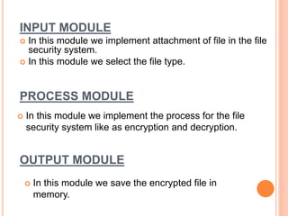 INPUT MODULE
 In this module we implement attachment of file in the file
security system.
 In this module we select the file type.
PROCESS MODULE
 In this module we implement the process for the file
security system like as encryption and decryption.
OUTPUT MODULE
 In this module we save the encrypted file in
memory.
 