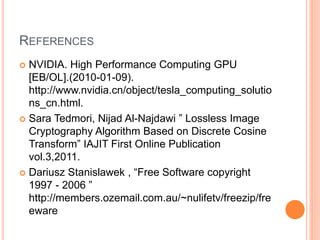 REFERENCES
 NVIDIA. High Performance Computing GPU
[EB/OL].(2010-01-09).
http://www.nvidia.cn/object/tesla_computing_solutio
ns_cn.html.
 Sara Tedmori, Nijad Al-Najdawi ” Lossless Image
Cryptography Algorithm Based on Discrete Cosine
Transform” IAJIT First Online Publication
vol.3,2011.
 Dariusz Stanislawek , “Free Software copyright
1997 - 2006 ”
http://members.ozemail.com.au/~nulifetv/freezip/fre
eware
 