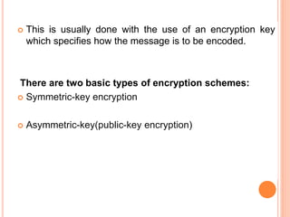  This is usually done with the use of an encryption key
which specifies how the message is to be encoded.
There are two basic types of encryption schemes:
 Symmetric-key encryption
 Asymmetric-key(public-key encryption)
 