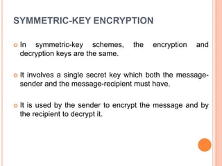 SYMMETRIC-KEY ENCRYPTION
 In symmetric-key schemes, the encryption and
decryption keys are the same.
 It involves a single secret key which both the message-
sender and the message-recipient must have.
 It is used by the sender to encrypt the message and by
the recipient to decrypt it.
 