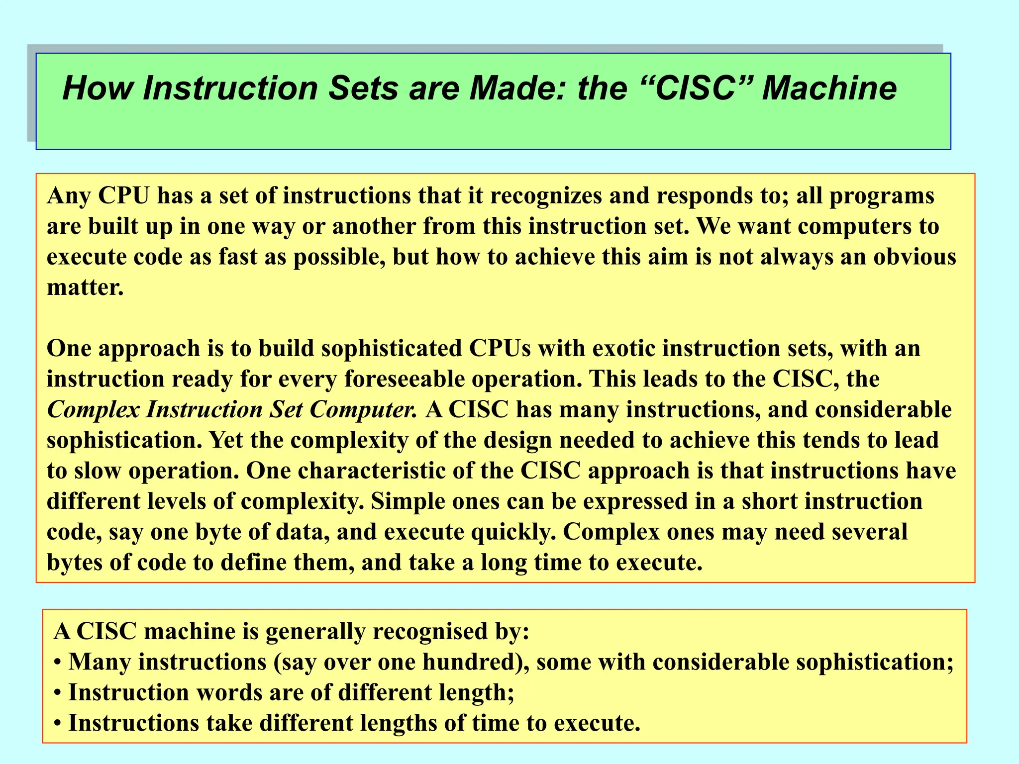 How Instruction Sets are Made: the “CISC” Machine
Any CPU has a set of instructions that it recognizes and responds to; all programs
are built up in one way or another from this instruction set. We want computers to
execute code as fast as possible, but how to achieve this aim is not always an obvious
matter.
One approach is to build sophisticated CPUs with exotic instruction sets, with an
instruction ready for every foreseeable operation. This leads to the CISC, the
Complex Instruction Set Computer. A CISC has many instructions, and considerable
sophistication. Yet the complexity of the design needed to achieve this tends to lead
to slow operation. One characteristic of the CISC approach is that instructions have
different levels of complexity. Simple ones can be expressed in a short instruction
code, say one byte of data, and execute quickly. Complex ones may need several
bytes of code to define them, and take a long time to execute.
A CISC machine is generally recognised by:
• Many instructions (say over one hundred), some with considerable sophistication;
• Instruction words are of different length;
• Instructions take different lengths of time to execute.
 
