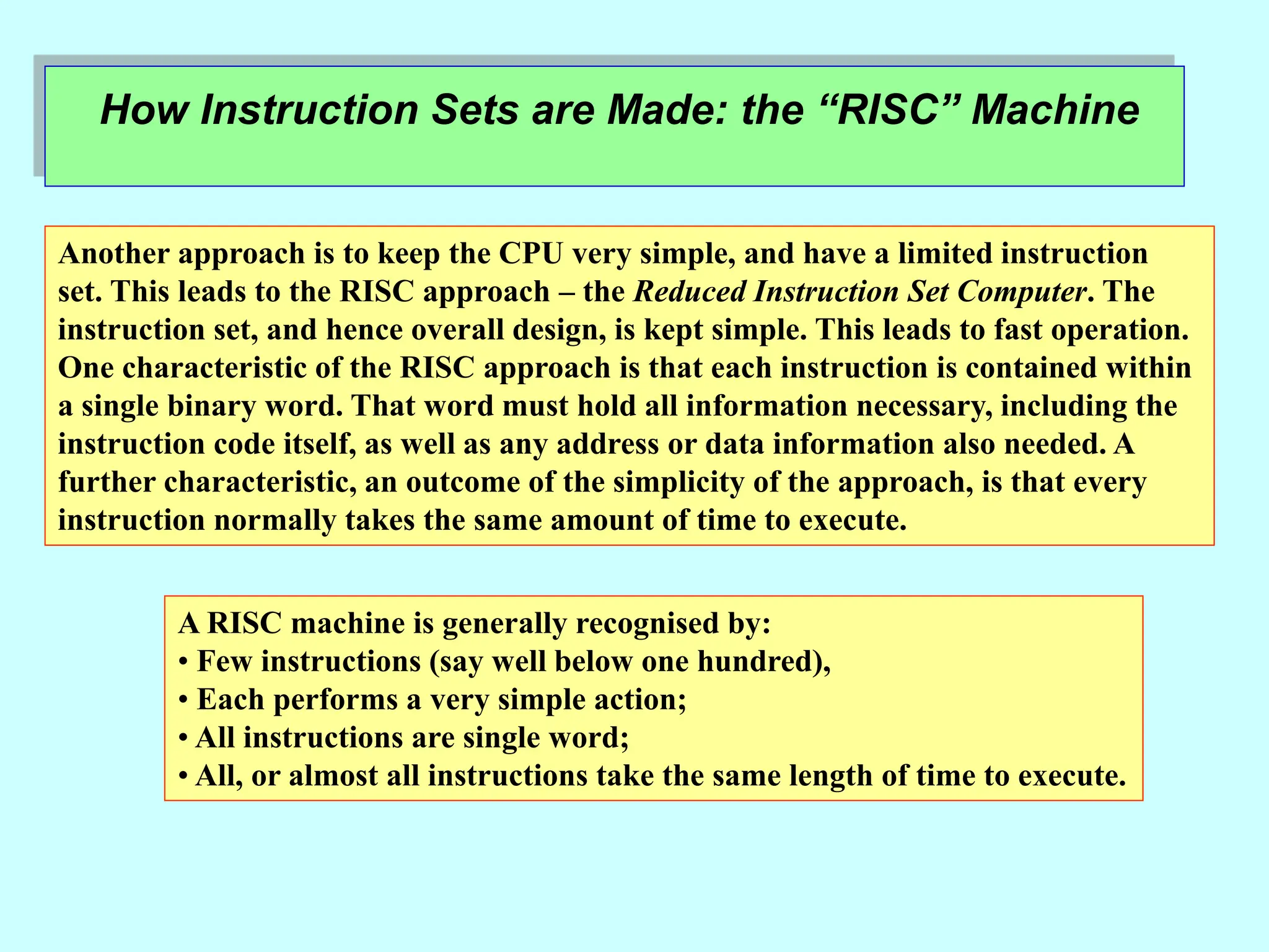 How Instruction Sets are Made: the “RISC” Machine
Another approach is to keep the CPU very simple, and have a limited instruction
set. This leads to the RISC approach – the Reduced Instruction Set Computer. The
instruction set, and hence overall design, is kept simple. This leads to fast operation.
One characteristic of the RISC approach is that each instruction is contained within
a single binary word. That word must hold all information necessary, including the
instruction code itself, as well as any address or data information also needed. A
further characteristic, an outcome of the simplicity of the approach, is that every
instruction normally takes the same amount of time to execute.
A RISC machine is generally recognised by:
• Few instructions (say well below one hundred),
• Each performs a very simple action;
• All instructions are single word;
• All, or almost all instructions take the same length of time to execute.
 