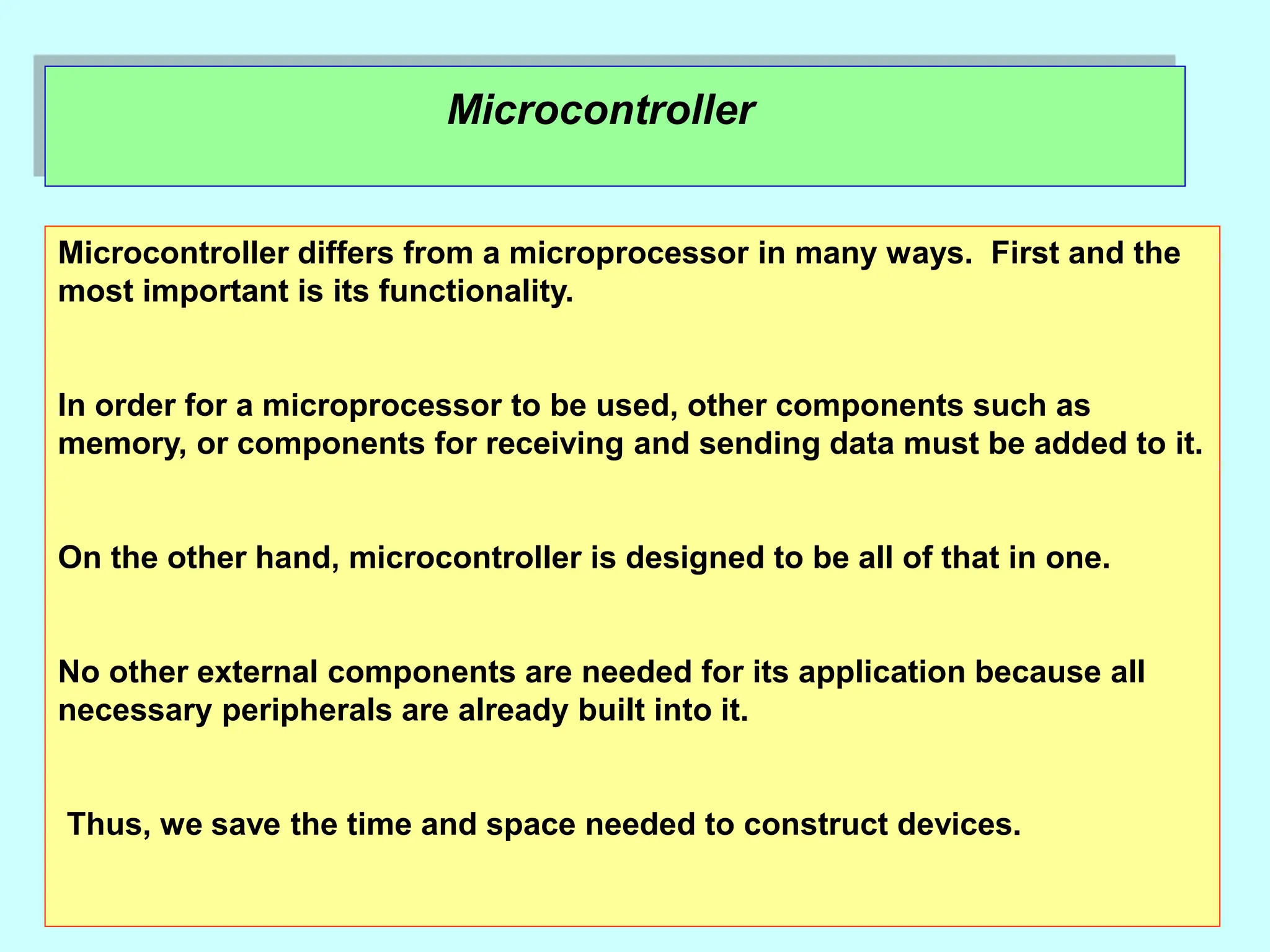 Microcontroller
Microcontroller differs from a microprocessor in many ways. First and the
most important is its functionality.
In order for a microprocessor to be used, other components such as
memory, or components for receiving and sending data must be added to it.
On the other hand, microcontroller is designed to be all of that in one.
No other external components are needed for its application because all
necessary peripherals are already built into it.
Thus, we save the time and space needed to construct devices.
 