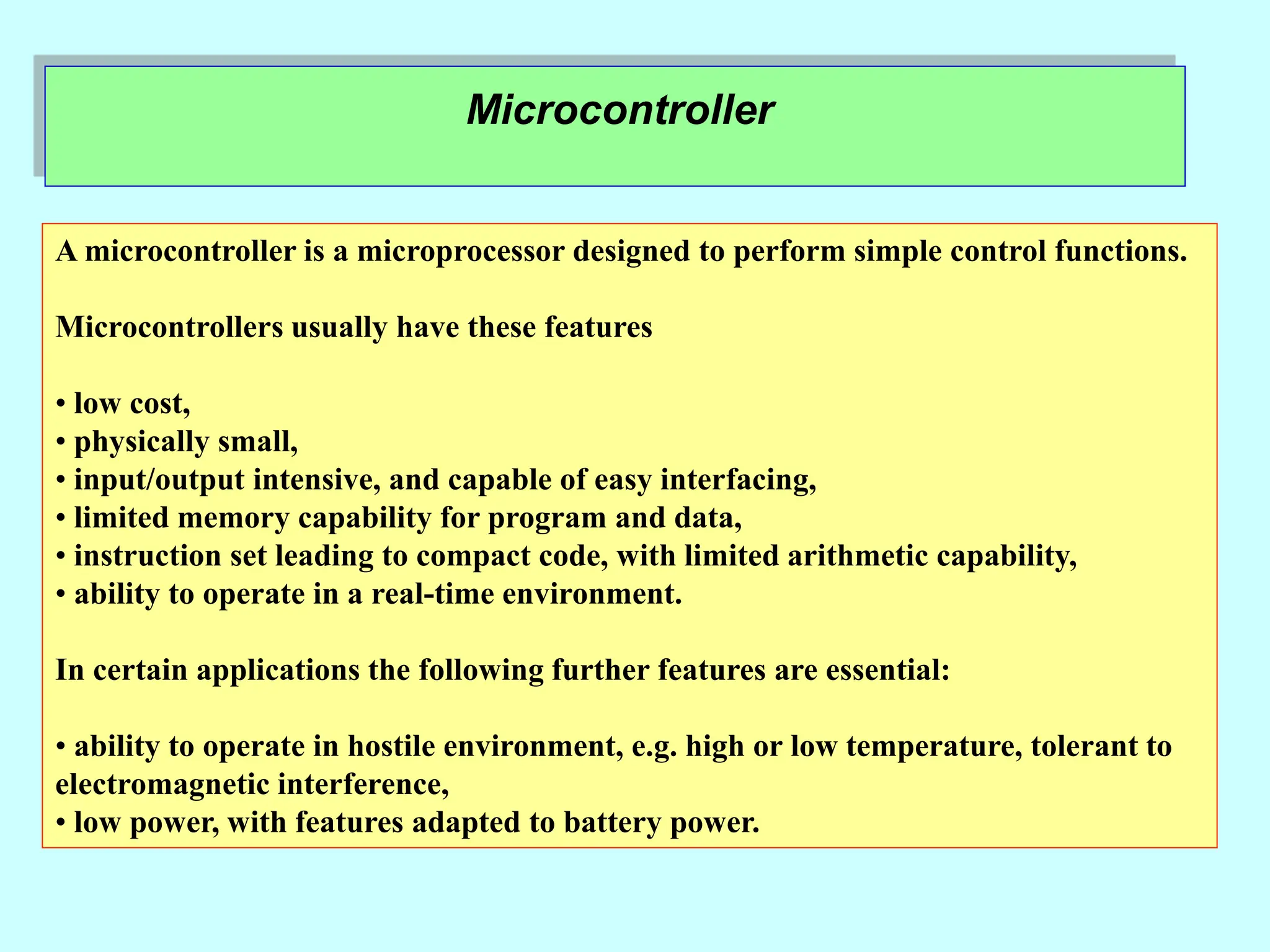 Microcontroller
A microcontroller is a microprocessor designed to perform simple control functions.
Microcontrollers usually have these features
• low cost,
• physically small,
• input/output intensive, and capable of easy interfacing,
• limited memory capability for program and data,
• instruction set leading to compact code, with limited arithmetic capability,
• ability to operate in a real-time environment.
In certain applications the following further features are essential:
• ability to operate in hostile environment, e.g. high or low temperature, tolerant to
electromagnetic interference,
• low power, with features adapted to battery power.
 
