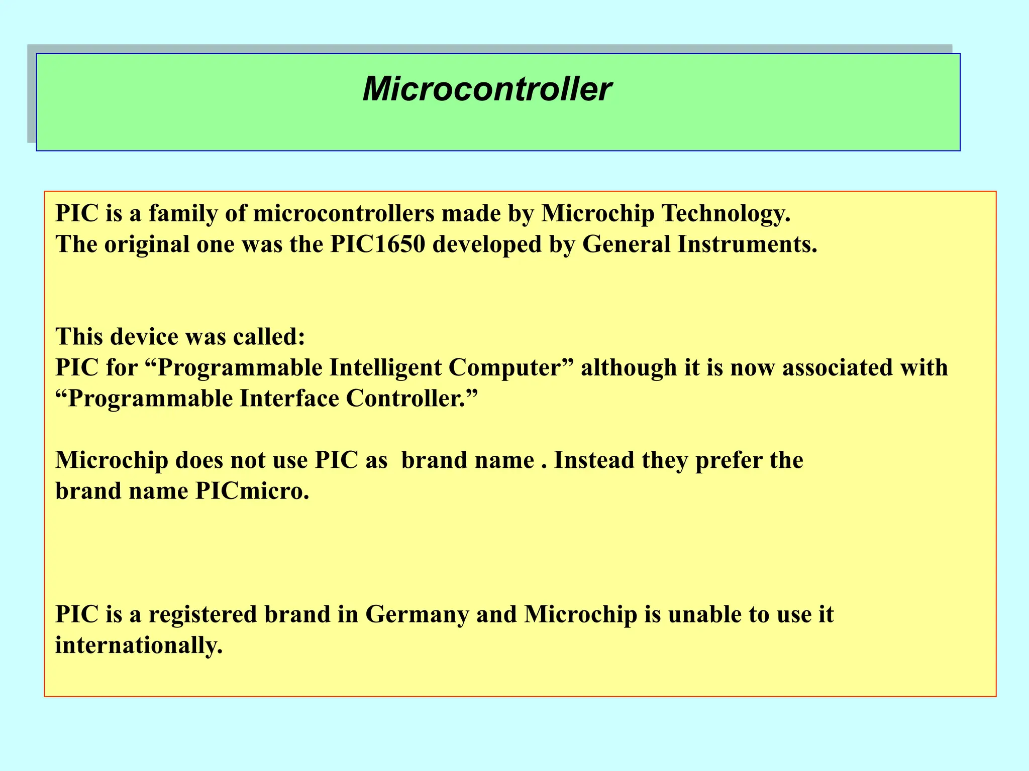 Microcontroller
PIC is a family of microcontrollers made by Microchip Technology.
The original one was the PIC1650 developed by General Instruments.
This device was called:
PIC for “Programmable Intelligent Computer” although it is now associated with
“Programmable Interface Controller.”
Microchip does not use PIC as brand name . Instead they prefer the
brand name PICmicro.
PIC is a registered brand in Germany and Microchip is unable to use it
internationally.
 
