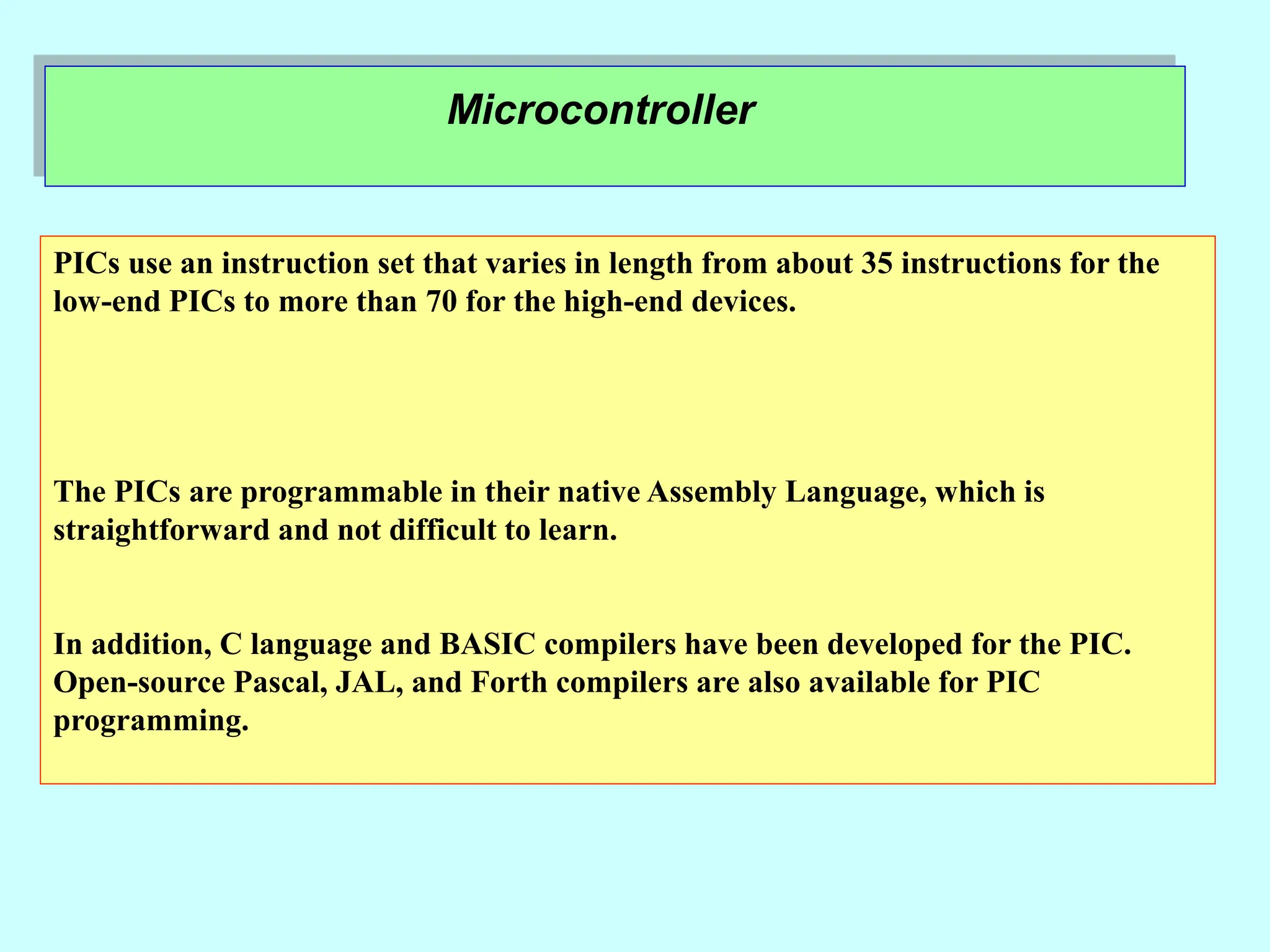 Microcontroller
PICs use an instruction set that varies in length from about 35 instructions for the
low-end PICs to more than 70 for the high-end devices.
The PICs are programmable in their native Assembly Language, which is
straightforward and not difficult to learn.
In addition, C language and BASIC compilers have been developed for the PIC.
Open-source Pascal, JAL, and Forth compilers are also available for PIC
programming.
 