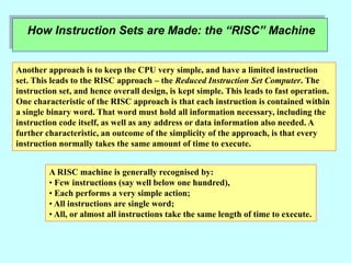 How Instruction Sets are Made: the “RISC” Machine
Another approach is to keep the CPU very simple, and have a limited instruction
set. This leads to the RISC approach – the Reduced Instruction Set Computer. The
instruction set, and hence overall design, is kept simple. This leads to fast operation.
One characteristic of the RISC approach is that each instruction is contained within
a single binary word. That word must hold all information necessary, including the
instruction code itself, as well as any address or data information also needed. A
further characteristic, an outcome of the simplicity of the approach, is that every
instruction normally takes the same amount of time to execute.
A RISC machine is generally recognised by:
• Few instructions (say well below one hundred),
• Each performs a very simple action;
• All instructions are single word;
• All, or almost all instructions take the same length of time to execute.
 