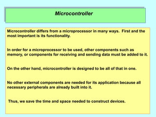 Microcontroller
Microcontroller differs from a microprocessor in many ways. First and the
most important is its functionality.
In order for a microprocessor to be used, other components such as
memory, or components for receiving and sending data must be added to it.
On the other hand, microcontroller is designed to be all of that in one.
No other external components are needed for its application because all
necessary peripherals are already built into it.
Thus, we save the time and space needed to construct devices.
 