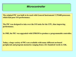 Microcontroller
The original PIC was built to be used with General Instruments’ CP1600 processor,
which had poor I/O performance.
The PIC was designed to take over the I/O tasks for the CPU, thus improving
performance.
In 1985, the PIC was upgraded with EPROM to produce a programmable controller.
Today, a huge variety of PICs are available with many different on-board
peripherals and program memories ranging from a few hundred words to 32K.
 