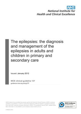 The epilepsies: the diagnosis
          and management of the
          epilepsies in adults and
          children in primary and
          secondary care


          Issued: January 2012


          NICE clinical guideline 137
          guidance.nice.org.uk/cg137




NHS Evidence has accredited the process used by the Centre for Clinical Practice at NICE to produce
guidelines. Accreditation is valid for 5 years from September 2009 and applies to guidelines produced
since April 2007 using the processes described in NICE's 'The guidelines manual' (2007, updated 2009).
More information on accreditation can be viewed at www.evidence.nhs.uk

© NICE 2012
 