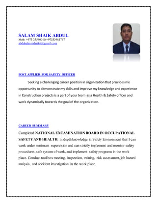 SALAM SHAIK ABDUL
Mob: +973 33540010/+97333981767
abdulsalaamshaik6@gmail.com
POST APPLIED FOR SAFETY OFFICER
Seeking a challenging career position in organization that provides me
opportunity to demonstrate my skills and improve my knowledgeand experience
in Construction projects is a partof your team as a Health & Safety officer and
work dynamically towards the goal of the organization.
CAREER SUMMARY
Completed NATIONAL EXCAMINATION BOARD IN OCCUPATIONAL
SAFETYAND HEALTH. In depth knowledge in Safety Environment that I can
work under minimum supervision and can strictly implement and monitor safety
procedures, safe system of work, and implement safety programs in the work
place. Conducttool box meeting, inspection, training, risk assessment, job hazard
analysis, and accident investigation in the work place.
 