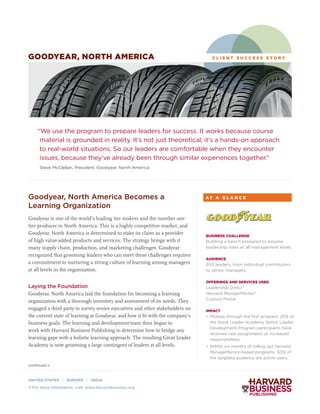 continued »
Goodyear, North America Becomes a
Learning Organization
Goodyear is one of the world’s leading tire makers and the number one
tire producer in North America. This is a highly competitive market, and
Goodyear, North America is determined to stake its claim as a provider
of high value-added products and services. The strategy brings with it
many supply chain, production, and marketing challenges. Goodyear
recognized that grooming leaders who can meet these challenges requires
a commitment to nurturing a strong culture of learning among managers
at all levels in the organization.
Laying the Foundation
Goodyear, North America laid the foundation for becoming a learning
organization with a thorough inventory and assessment of its needs. They
engaged a third party to survey senior executives and other stakeholders on
the current state of learning at Goodyear, and how it fit with the company’s
business goals. The learning and development team then began to
work with Harvard Business Publishing to determine how to bridge any
learning gaps with a holistic learning approach. The resulting Great Leader
Academy is now grooming a large contingent of leaders at all levels.
C L I E N T S U C C E S S S T O R Y
“We use the program to prepare leaders for success. It works because course
material is grounded in reality. It’s not just theoretical; it’s a hands-on approach
to real-world situations. So our leaders are comfortable when they encounter
issues, because they’ve already been through similar experiences together.”
Steve McClellan, President, Goodyear, North America
BUSINESS CHALLENGE
Building a bench prepared to assume
leadership roles at all management levels
AUDIENCE
850 leaders, from individual contributors
to senior managers
OFFERINGS AND SERVICES USED
Leadership Direct®
Harvard ManageMentor®
Custom Portal
IMPACT
> Midway through the first program, 25% of
the Great Leader Academy Senior Leader
Development Program participants have
received new assignments or increased
responsibilities.
 Within six months of rolling out Harvard
ManageMentor-based programs, 50% of
the targeted audience are active users.
A T A G L A N C E
GOODYEAR, NORTH AMERICA
UNITED STATES | EUROPE | INDIA
 For more information, visit: www.harvardbusiness.org
 