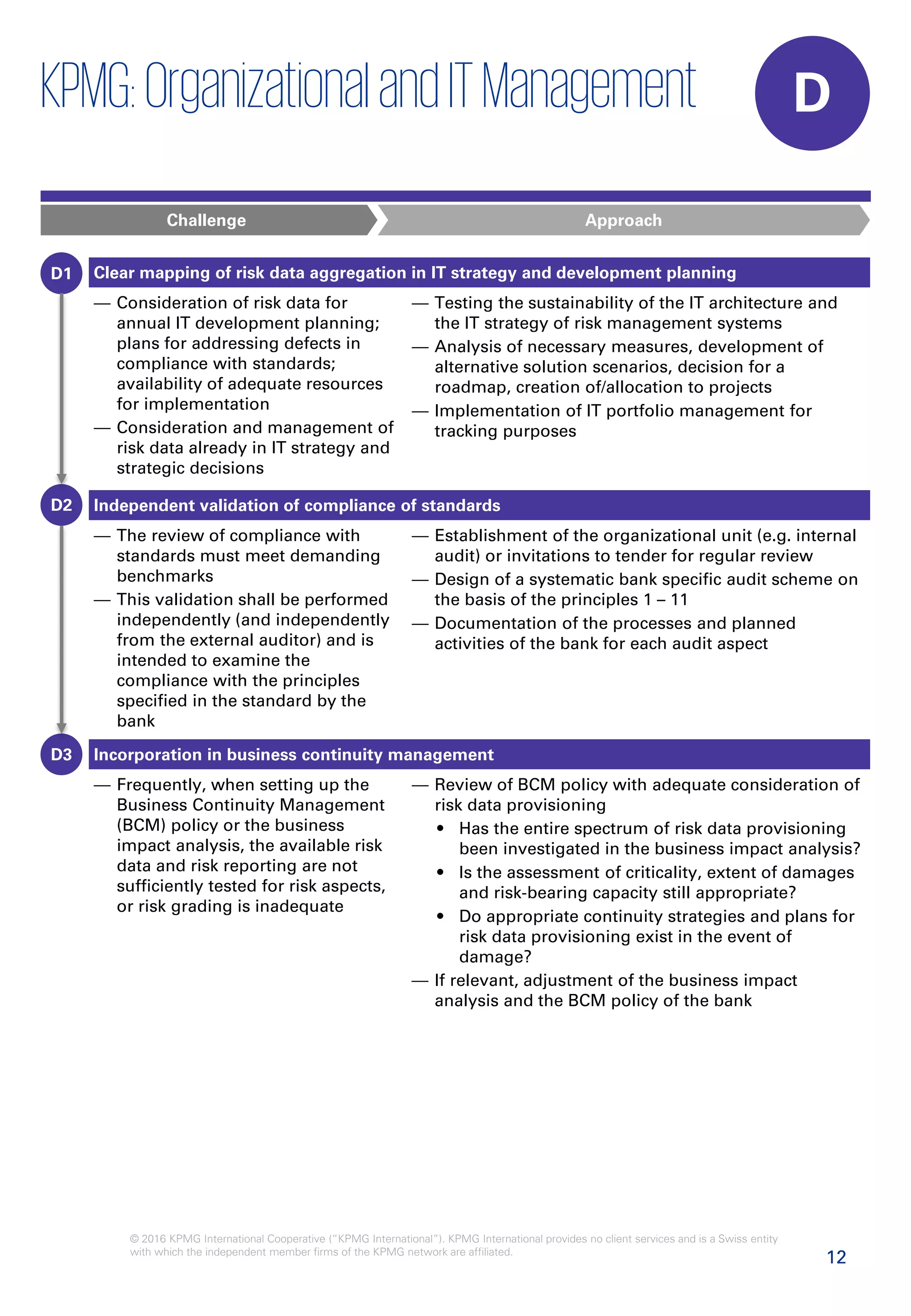 12
© 2016 KPMG International Cooperative (“KPMG International”). KPMG International provides no client services and is a Swiss entity
with which the independent member firms of the KPMG network are affiliated.
Clear mapping of risk data aggregation in IT strategy and development planning
— Consideration of risk data for
annual IT development planning;
plans for addressing defects in
compliance with standards;
availability of adequate resources
for implementation
— Consideration and management of
risk data already in IT strategy and
strategic decisions
— Testing the sustainability of the IT architecture and
the IT strategy of risk management systems
— Analysis of necessary measures, development of
alternative solution scenarios, decision for a
roadmap, creation of/allocation to projects
— Implementation of IT portfolio management for
tracking purposes
Challenge Approach
Independent validation of compliance of standards
— The review of compliance with
standards must meet demanding
benchmarks
— This validation shall be performed
independently (and independently
from the external auditor) and is
intended to examine the
compliance with the principles
specified in the standard by the
bank
— Establishment of the organizational unit (e.g. internal
audit) or invitations to tender for regular review
— Design of a systematic bank specific audit scheme on
the basis of the principles 1 – 11
— Documentation of the processes and planned
activities of the bank for each audit aspect
Incorporation in business continuity management
— Frequently, when setting up the
Business Continuity Management
(BCM) policy or the business
impact analysis, the available risk
data and risk reporting are not
sufficiently tested for risk aspects,
or risk grading is inadequate
— Review of BCM policy with adequate consideration of
risk data provisioning
• Has the entire spectrum of risk data provisioning
been investigated in the business impact analysis?
• Is the assessment of criticality, extent of damages
and risk-bearing capacity still appropriate?
• Do appropriate continuity strategies and plans for
risk data provisioning exist in the event of
damage?
— If relevant, adjustment of the business impact
analysis and the BCM policy of the bank
D
D1
D2
D3
KPMG:OrganizationalandITManagement
 