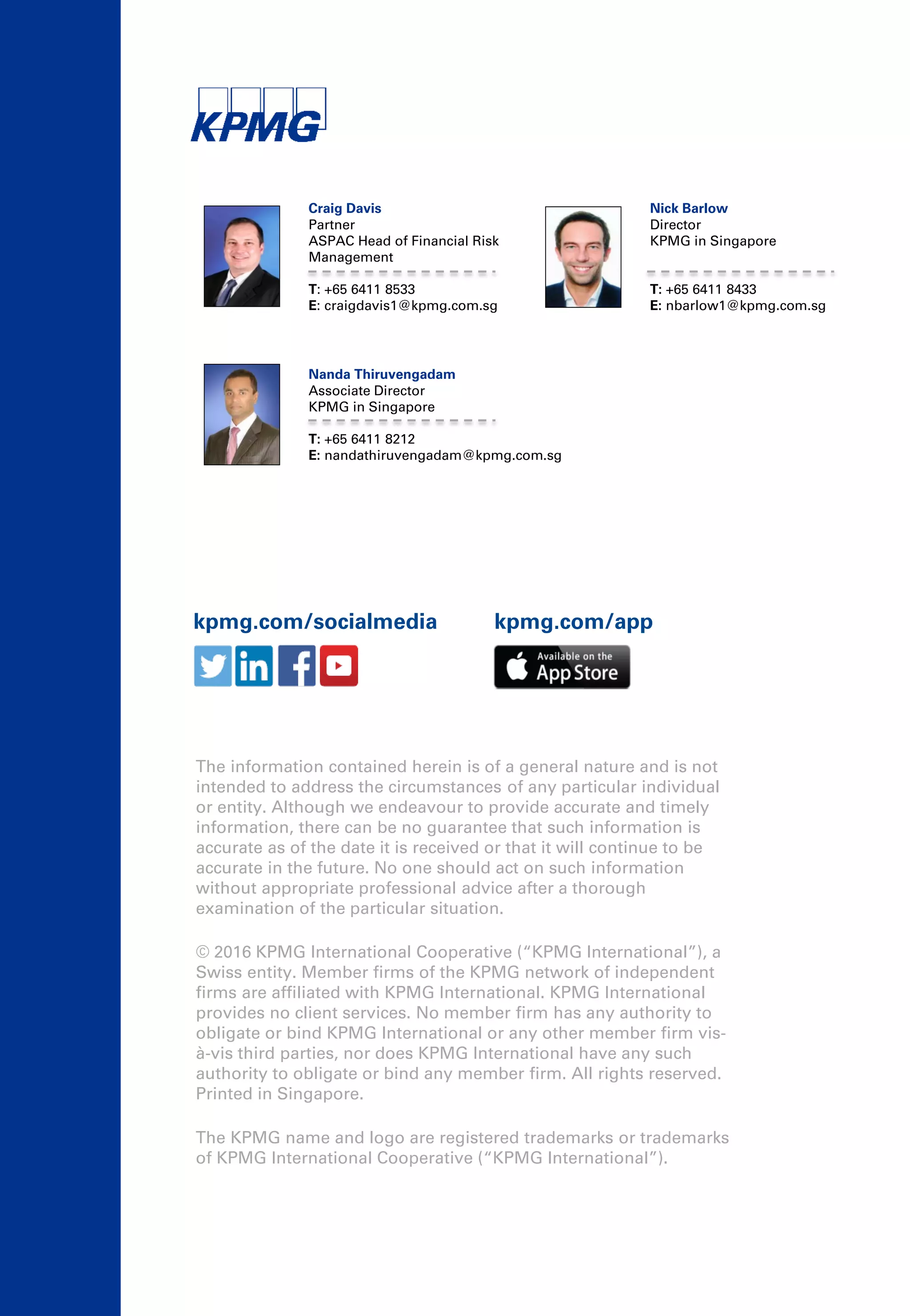 kpmg.com/socialmedia kpmg.com/app
Craig Davis
Partner
ASPAC Head of Financial Risk
Management
T: +65 6411 8533
E: craigdavis1@kpmg.com.sg
Nick Barlow
Director
KPMG in Singapore
T: +65 6411 8433
E: nbarlow1@kpmg.com.sg
Nanda Thiruvengadam
Associate Director
KPMG in Singapore
T: +65 6411 8212
E: nandathiruvengadam@kpmg.com.sg
The information contained herein is of a general nature and is not
intended to address the circumstances of any particular individual
or entity. Although we endeavour to provide accurate and timely
information, there can be no guarantee that such information is
accurate as of the date it is received or that it will continue to be
accurate in the future. No one should act on such information
without appropriate professional advice after a thorough
examination of the particular situation.
© 2016 KPMG International Cooperative (“KPMG International”), a
Swiss entity. Member firms of the KPMG network of independent
firms are affiliated with KPMG International. KPMG International
provides no client services. No member firm has any authority to
obligate or bind KPMG International or any other member firm vis-
à-vis third parties, nor does KPMG International have any such
authority to obligate or bind any member firm. All rights reserved.
Printed in Singapore.
The KPMG name and logo are registered trademarks or trademarks
of KPMG International Cooperative (“KPMG International”).
 