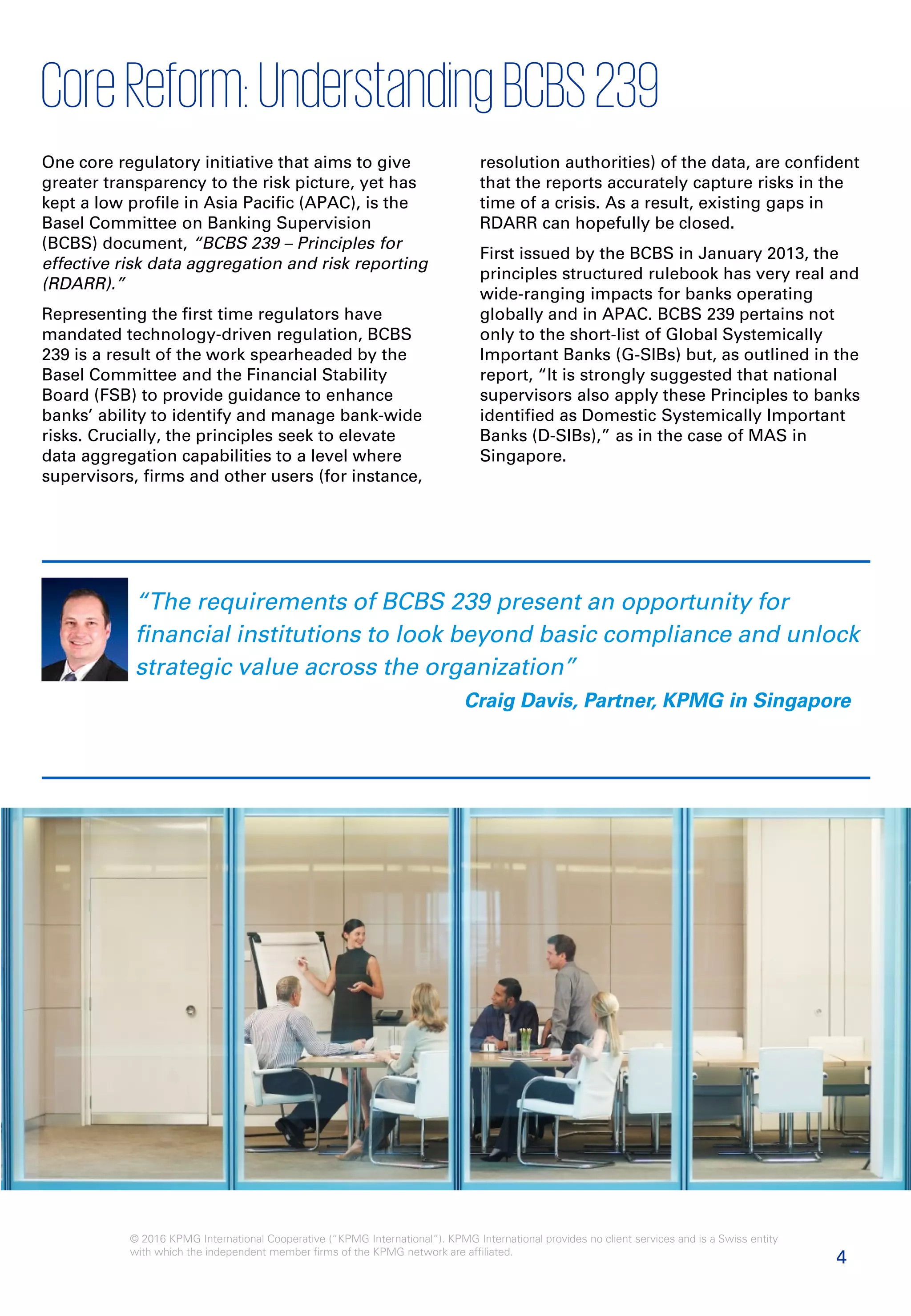 4
© 2016 KPMG International Cooperative (“KPMG International”). KPMG International provides no client services and is a Swiss entity
with which the independent member firms of the KPMG network are affiliated.
CoreReform:UnderstandingBCBS239
“The requirements of BCBS 239 present an opportunity for
financial institutions to look beyond basic compliance and unlock
strategic value across the organization”
Craig Davis, Partner, KPMG in Singapore
One core regulatory initiative that aims to give
greater transparency to the risk picture, yet has
kept a low profile in Asia Pacific (APAC), is the
Basel Committee on Banking Supervision
(BCBS) document, “BCBS 239 – Principles for
effective risk data aggregation and risk reporting
(RDARR).”
Representing the first time regulators have
mandated technology-driven regulation, BCBS
239 is a result of the work spearheaded by the
Basel Committee and the Financial Stability
Board (FSB) to provide guidance to enhance
banks’ ability to identify and manage bank-wide
risks. Crucially, the principles seek to elevate
data aggregation capabilities to a level where
supervisors, firms and other users (for instance,
resolution authorities) of the data, are confident
that the reports accurately capture risks in the
time of a crisis. As a result, existing gaps in
RDARR can hopefully be closed.
First issued by the BCBS in January 2013, the
principles structured rulebook has very real and
wide-ranging impacts for banks operating
globally and in APAC. BCBS 239 pertains not
only to the short-list of Global Systemically
Important Banks (G-SIBs) but, as outlined in the
report, “It is strongly suggested that national
supervisors also apply these Principles to banks
identified as Domestic Systemically Important
Banks (D-SIBs),” as in the case of MAS in
Singapore.
 