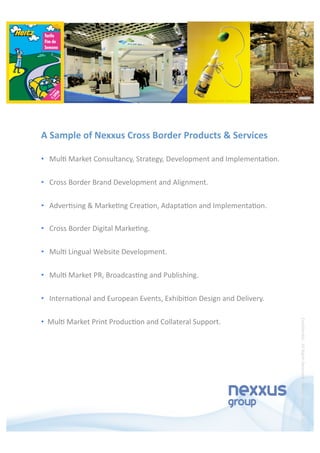 •    Mul5 Market Consultancy, Strategy, Development and Implementa5on.  
•    Cross Border Brand Development and Alignment. 
•    Adver5sing & Marke5ng Crea5on, Adapta5on and Implementa5on. 
•    Cross Border Digital Marke5ng. 
•    Mul5 Lingual Website Development. 
•    Mul5 Market PR, Broadcas5ng and Publishing. 
•    Interna5onal and European Events, Exhibi5on Design and Delivery. 
•   Mul5 Market Print Produc5on and Collateral Support. 
A Sample of Nexxus Cross Border Products & Services 
Conﬁden5al ‐ All Rights Reserved ‐ Nexxus Group ‐ 08.08.12 
 