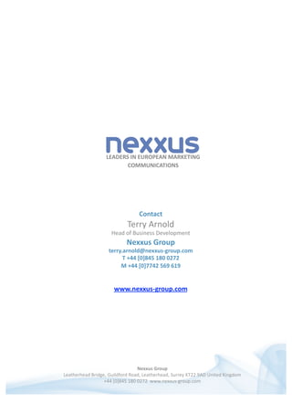 LEADERS IN EUROPEAN MARKETING 
COMMUNICATIONS  
Nexxus Group 
Leatherhead Bridge, Guildford Road, Leatherhead, Surrey KT22 9AD United Kingdom  
+44 [0]845 180 0272  www.nexxus‐group.com  
Contact                                                                               
Terry Arnold                                                        
Head of Business Development                                                                         
Nexxus Group 
terry.arnold@nexxus‐group.com 
T +44 [0]845 180 0272 
M +44 [0]7742 569 619 
www.nexxus‐group.com 
 
