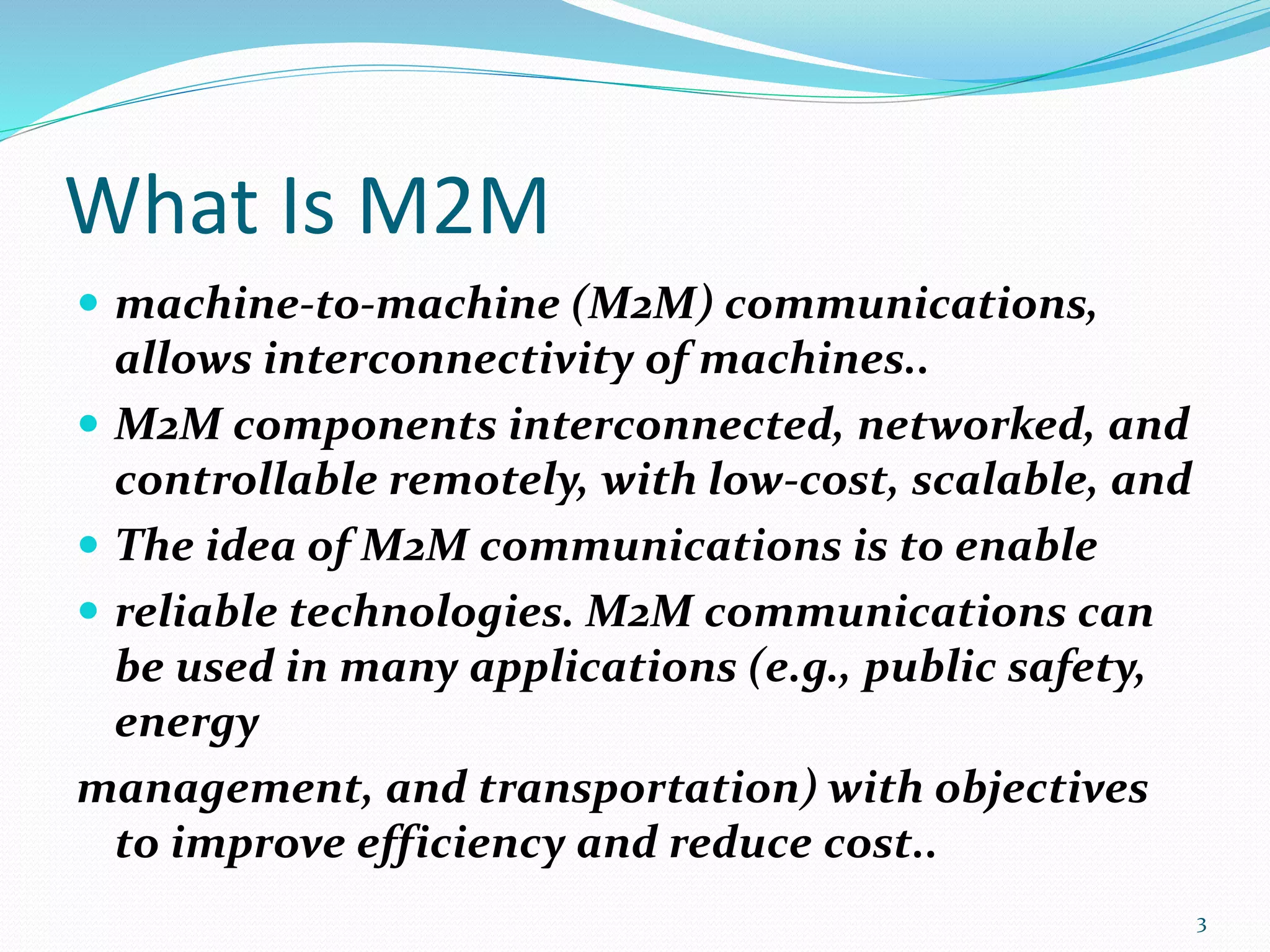 What Is M2M
 machine-to-machine (M2M) communications,
allows interconnectivity of machines..
 M2M components interconnected, networked, and
controllable remotely, with low-cost, scalable, and
 The idea of M2M communications is to enable
 reliable technologies. M2M communications can
be used in many applications (e.g., public safety,
energy
management, and transportation) with objectives
to improve efficiency and reduce cost..
3
 