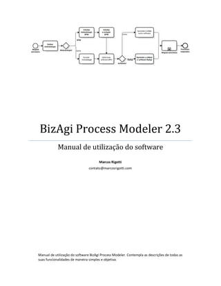 BizAgi Process Modeler 2.3
            Manual de utilização do software
                                      Marcos Rigotti
                                contato@marcosrigotti.com




Manual de utilização do software BizAgi Process Modeler. Contempla as descrições de todas as
suas funcionalidades de maneira simples e objetiva.
 