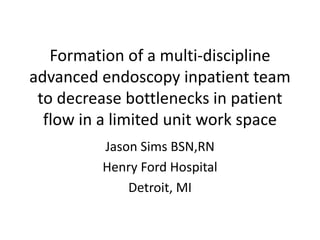 Formation of a multi-discipline
advanced endoscopy inpatient team
to decrease bottlenecks in patient
flow in a limited unit work space
Jason Sims BSN,RN
Henry Ford Hospital
Detroit, MI
 