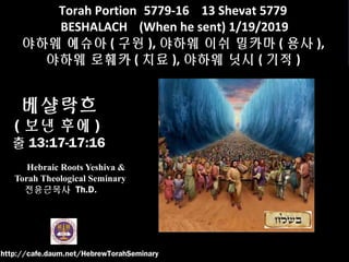 Torah Portion 5779-16 13 Shevat 5779
BESHALACH (When he sent) 1/19/2019
야하웨 예슈아 ( 구원 ), 야하웨 이쉬 밀카마 ( 용사 ),
야하웨 로훼카 ( 치료 ), 야하웨 닛시 ( 기적 )
베샬락흐
( 보낸 후에 )
출 13:17-17:16
Hebraic Roots Yeshiva &
Torah Theological Seminary
전윤근목사 Th.D.
http://cafe.daum.net/HebrewTorahSeminary
 