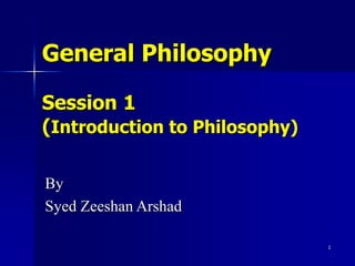 1
General Philosophy
Session 1
(Introduction to Philosophy)
By
Syed Zeeshan Arshad
 