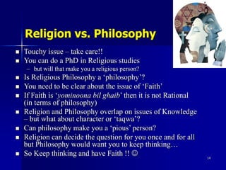 14
Religion vs. Philosophy
 Touchy issue – take care!!
 You can do a PhD in Religious studies
– but will that make you a...