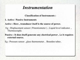 Instrumentation
Classification of Instruments :
1. Active / Passive Instruments
Active : Here , transducer itself is the source of power.
Eg : Displacement sensor ( Potentiometer ) , Liquid level indicator. ,
Thermocouple.
Passive : It does itself generate any electrical power , i.e it requires
external source.
Eg : Pressure sensor , glass thermometer , Bourdon tubes .
 
