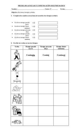 PRUEBA DE LENGUAJE Y COMUNICACIÒN SEGUNDO BASICO
Nombre: Curso: 2º Fecha:
Objetivo: Reconocer tiempos verbales.
1. Completa los cuadros con acciones de acuerdo a los tiempos verbales.
 Acción en tiempo pasado
(ayer)
 Acción en tiempo futuro
(mañana)
 Acción en tiempo presente
(hoy)
 Acción en tiempo pasado
(ayer)
 Acción en tiempo futuro
(mañana)
2. Escribe los verbos en sus tres tiempos.
Verbo Tiempo pasado
(ayer)
Tiempo presente
(hoy)
Tiempo futuro
(mañana)
Caminaba Caminé Caminaré
 