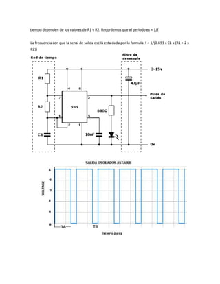 tiempo dependen de los valores de R1 y R2. Recordemos que el periodo es = 1/f.
La frecuencia con que la senal de salida oscila esta dada por la formula: f = 1/(0.693 x C1 x (R1 + 2 x
R2))
 