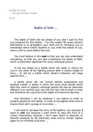 WORD OF GOD
... through Bertha Dudde
5779
Battle of faith....
The battle of faith still lies ahead of you and I want to find
you prepared for this battle.... For this reason My great concern
beforehand is to strengthen your faith and to introduce you to
knowledge which totally explains to you what lies ahead of you,
what is still to come before the end.
You must believe in this end so that you can also understand
everything, so that you can also understand the battle of faith,
which is extremely significant for every individual person.
It will not simply be a battle which will result in victory for
one or the other of the fighting powers after a certain length of
time.... It will be a battle which Satan's followers will wage
against God....
a battle which will not involve earthly possessions but
spiritual wealth, a battle in which the souls must decide which
side they want to support, although people will also be adversely
affected in an earthly way, yet only the soul will triumph or lose,
and therefore the outcome of the battle will extend to eternity....
And therefore I will do whatever I can before in order to
prepare people for this battle, in order to strengthen them and to
inspire them with courage of conviction....
I will seek to increase the army of My fighters, not, because I
want to win but because I want them to reap the fruit of a
victory themselves, because I don't want them to descend, to
become enslaved by My adversary anew and to remain captive
again for an infinitely long time....
 