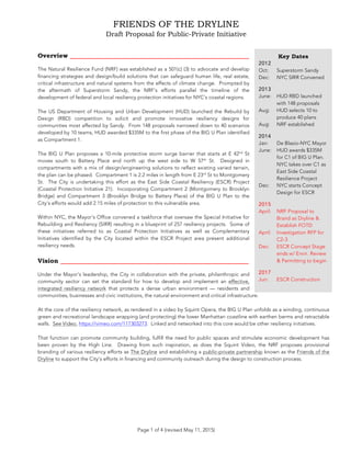 FRIENDS OF THE DRYLINE
Draft Proposal for Public-Private Initiative
!
Page 1 of 4 (revised May 11, 2015)
Overview _______________________________________
The Natural Resilience Fund (NRF) was established as a 501(c) (3) to advocate and develop
financing strategies and design/build solutions that can safeguard human life, real estate,
critical infrastructure and natural systems from the effects of climate change. Prompted by
the aftermath of Superstorm Sandy, the NRF’s efforts parallel the timeline of the
development of federal and local resiliency protection initiatives for NYC’s coastal regions.
The US Department of Housing and Urban Development (HUD) launched the Rebuild by
Design (RBD) competition to solicit and promote innovative resiliency designs for
communities most affected by Sandy. From 148 proposals narrowed down to 40 scenarios
developed by 10 teams, HUD awarded $335M to the first phase of the BIG U Plan identified
as Compartment 1.
The BIG U Plan proposes a 10-mile protective storm surge barrier that starts at E 42nd
St
moves south to Battery Place and north up the west side to W 57th
St. Designed in
compartments with a mix of design/engineering solutions to reflect existing varied terrain,
the plan can be phased. Compartment 1 is 2.2 miles in length from E 23rd
St to Montgomery
St. The City is undertaking this effort as the East Side Coastal Resiliency (ESCR) Project
(Coastal Protection Initiative 21). Incorporating Compartment 2 (Montgomery to Brooklyn
Bridge) and Compartment 3 (Brooklyn Bridge to Battery Place) of the BIG U Plan to the
City’s efforts would add 2.15 miles of protection to this vulnerable area.
Within NYC, the Mayor’s Office convened a taskforce that oversaw the Special Initiative for
Rebuilding and Resiliency (SIRR) resulting in a blueprint of 257 resiliency projects. Some of
these initiatives referred to as Coastal Protection Initiatives as well as Complementary
Initiatives identified by the City located within the ESCR Project area present additional
resiliency needs.
Vision _________________________________________
Under the Mayor’s leadership, the City in collaboration with the private, philanthropic and
community sector can set the standard for how to develop and implement an effective,
integrated resiliency network that protects a dense urban environment — residents and
communities, businesses and civic institutions, the natural environment and critical infrastructure.
At the core of the resiliency network, as rendered in a video by Squint Opera, the BIG U Plan unfolds as a winding, continuous
green and recreational landscape wrapping (and protecting) the lower Manhattan coastline with earthen berms and retractable
walls. See Video, https://vimeo.com/117303273. Linked and networked into this core would be other resiliency initiatives.
That function can promote community building, fulfill the need for public spaces and stimulate economic development has
been proven by the High Line. Drawing from such inspiration, as does the Squint Video, the NRF proposes provisional
branding of various resiliency efforts as The Dryline and establishing a public-private partnership known as the Friends of the
Dryline to support the City’s efforts in financing and community outreach during the design to construction process.
321
Key Dates
2012
Oct: Superstorm Sandy
Dec: NYC SIRR Convened
2013
June: HUD RBD launched
with 148 proposals
Aug: HUD selects 10 to
produce 40 plans
Aug: NRF established
2014
Jan: De Blasio-NYC Mayor
June: HUD awards $335M
for C1 of BIG U Plan.
NYC takes over C1 as
East Side Coastal
Resilience Project
Dec: NYC starts Concept
Design for ESCR
2015
April: NRF Proposal to
Brand as Dryline &
Establish FOTD
April: Investigation RFP for
C2-3
Dec: ESCR Concept Stage
ends w/ Envir. Review
& Permitting to begin
2017
Jun: ESCR Construction
 