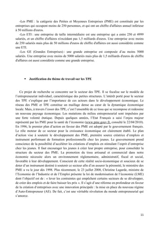 11
-Les PME : la catégorie des Petites et Moyennes Entreprises (PME) est constituée par les
entreprises qui occupent moins de 250 personnes, et qui ont un chiffre d'affaires annuel inférieur
à 50 millions d'euros.
-Les ETI : une entreprise de taille intermédiaire est une entreprise qui a entre 250 et 4999
salariés, et un chiffre d'affaires n'excédant pas 1,5 milliards d'euros. Une entreprise avec moins
de 250 salariés mais plus de 50 millions d'euros de chiffre d'affaires est aussi considérée comme
une ETI.
-Les GE (Grandes Entreprises) : une grande entreprise est composée d’au moins 5000
salariés. Une entreprise avec moins de 5000 salariés mais plus de 1,5 milliards d'euros de chiffre
d'affaires est aussi considérée comme une grande entreprise.
 Justification du thème de travail sur les TPE
Ce projet de recherche se concentre sur le secteur des TPE. Il se focalise sur le modèle de
l’entrepreneuriat individuel, caractéristique des petites structures. L’intérêt porté pour le secteur
des TPE s’explique par l’importance de ces acteurs dans le développement économique. Le
réseau des PME et TPE constitue un maillage dense au cœur de la dynamique économique
locale. Mais, à travers l’essor des TPE, c’est l’ensemble de ce tissu qui se recompose et redessine
un nouveau paysage économique. Les mutations du milieu entrepreneurial sont impulsées par
une forte volonté étatique. Depuis quelques années, l’Etat Français a saisi l’enjeu majeur
représenté par les PME pour la santé de l’économie (www.pme.gouv.fr, consulté le 22/04/2010).
En 1996, le premier plan d’action en faveur des PME est adopté par le gouvernement français.
Le rôle moteur de ce secteur pour la croissance économique est clairement établi. Le plan
d’action vise à soutenir le développement des PME, première source créatrice d’emplois et
instrument performant de formation professionnelle chez les jeunes. Le gouvernement prend
conscience de la possibilité d’accélérer les créations d’emplois en stimulant l’esprit d’entreprise
chez les jeunes. Il faut encourager les jeunes à créer leur propre entreprise, pour consolider la
structure du secteur des PME. La promotion du tissu artisanal et commercial dans notre
économie nécessite alors un environnement réglementaire, administratif, fiscal et social,
favorable à leur développement. Conscient de cette réalité socio-économique et soucieux de se
doter d’un instrument destiné à soutenir ce secteur afin d’en assurer la pérennité, le ministère des
PME a vu le jour dès 1998. Plus récemment, le 23 juillet 2008, Christine Lagarde, ministre de
l’Economie de l’Industrie et de l’Emploi présente la loi de modernisation de l’économie (LME)
dont l’objectif est de : « lever les contraintes qui empêchent certains secteurs de se développer,
de créer des emplois et de faire baisser les prix ». Il s’agit d’une réforme en profondeur en faveur
de la création d’entreprises avec une innovation principale : la mise en place du nouveau régime
d’Auto-Entrepreneur (AE). De fait, c’est une véritable révolution du monde entrepreneurial qui
s’amorce.
 