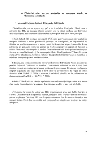 16
b) L’Auto-Entreprise, un cas particulier en apparence simple, de
l’Entreprise Individuelle
 les caractéristiques du statut d’Entreprise Individuelle
L’Auto-Entreprise est un segment très précis de la création d’entreprise. Classé dans la
catégorie des TPE, ce nouveau régime s’exerce sous le statut juridique des Entreprises
Individuelles (EI). Il est intéressant de résumer les 3 principaux traits de ce statut juridique.
1) Tout d’abord, l’EI n’est pas une société. C'est-à-dire que l’entrepreneur individuel et son
entreprise constitue la même personnalité juridique. En conséquence, sa responsabilité est
illimitée sur ses biens personnels et aucun capital de départ n’est requis. L’ensemble de son
patrimoine est considéré comme un capital. La fonction première du capital est d’assurer la
solidité financière d’une entreprise et ainsi de favoriser la confiance de ses partenaires (banques,
fournisseurs, marchés financiers). Ce premier point illustre l’inadéquation de l’EI avec l’exercice
d’une activité à haut risque. Toutefois, l’absence de capital initial facilite l’accès au marché de la
création d’entreprises pour de nombreux acteurs.
2) Ensuite, une seule personne est à bord d’une Entreprise Individuelle. Aucun associé n’est
possible. Même si l’embauche est autorisée, l’entrepreneur individuel est seul à bord. Cette
situation présente un avantage en termes de gestion car le processus de décision est extrêmement
simple ! Cependant, être seul maitre à bord limite la diversification du risque en termes
financiers (COLOMBIE P, 2009) et restreint la créativité stimulée par la collaboration de
plusieurs acteurs (DAID G. et NGUYÊN P. 2009).
3) Enfin, l’EI et l’individu créateur représentent une seule entité juridique, aucun acte notarié
n’est requis. En conséquence, le processus de création est accéléré et a un coût très faible.
L’EI domine largement le secteur des TPE, principalement grâce aux faibles barrières à
l’entrée. Le coût faible et la rapidité de création, conjugués à une souplesse dans les modèles de
gestion, expliquent l’attrait de l’EI pour les petites structures dont les moyens financiers sont
souvent limités. C’est donc un modèle qui correspond aux attentes des créateurs de petites
entreprises.
 