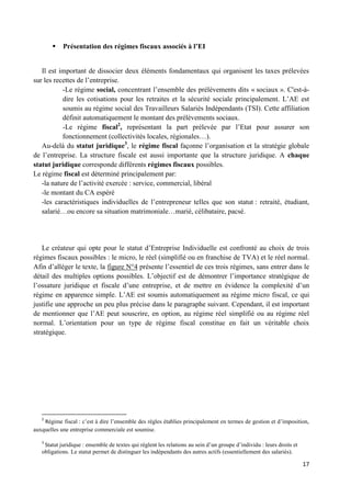 17
 Présentation des régimes fiscaux associés à l’EI
Il est important de dissocier deux éléments fondamentaux qui organisent les taxes prélevées
sur les recettes de l’entreprise.
-Le régime social, concentrant l’ensemble des prélèvements dits « sociaux ». C'est-à-
dire les cotisations pour les retraites et la sécurité sociale principalement. L’AE est
soumis au régime social des Travailleurs Salariés Indépendants (TSI). Cette affiliation
définit automatiquement le montant des prélèvements sociaux.
-Le régime fiscal2
, représentant la part prélevée par l’Etat pour assurer son
fonctionnement (collectivités locales, régionales…).
Au-delà du statut juridique3
, le régime fiscal façonne l’organisation et la stratégie globale
de l’entreprise. La structure fiscale est aussi importante que la structure juridique. A chaque
statut juridique corresponde différents régimes fiscaux possibles.
Le régime fiscal est déterminé principalement par:
-la nature de l’activité exercée : service, commercial, libéral
-le montant du CA espéré
-les caractéristiques individuelles de l’entrepreneur telles que son statut : retraité, étudiant,
salarié…ou encore sa situation matrimoniale…marié, célibataire, pacsé.
Le créateur qui opte pour le statut d’Entreprise Individuelle est confronté au choix de trois
régimes fiscaux possibles : le micro, le réel (simplifié ou en franchise de TVA) et le réel normal.
Afin d’alléger le texte, la figure N°4 présente l’essentiel de ces trois régimes, sans entrer dans le
détail des multiples options possibles. L’objectif est de démontrer l’importance stratégique de
l’ossature juridique et fiscale d’une entreprise, et de mettre en évidence la complexité d’un
régime en apparence simple. L’AE est soumis automatiquement au régime micro fiscal, ce qui
justifie une approche un peu plus précise dans le paragraphe suivant. Cependant, il est important
de mentionner que l’AE peut souscrire, en option, au régime réel simplifié ou au régime réel
normal. L’orientation pour un type de régime fiscal constitue en fait un véritable choix
stratégique.
2
Régime fiscal : c’est à dire l’ensemble des règles établies principalement en termes de gestion et d’imposition,
auxquelles une entreprise commerciale est soumise.
3
Statut juridique : ensemble de textes qui règlent les relations au sein d’un groupe d’individu : leurs droits et
obligations. Le statut permet de distinguer les indépendants des autres actifs (essentiellement des salariés).
 