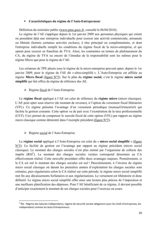 20
 Caractéristiques du régime de l’Auto-Entrepreneur
Définition du ministère public (www.pme.gouv.fr, consulté le 06/04/2010):
Le régime de l’AE s'applique depuis le 1er janvier 2009 aux personnes physiques qui créent
ou possèdent déjà une entreprise individuelle pour exercer une activité commerciale, artisanale
ou libérale (hormis certaines activités exclues), à titre principal ou complémentaire, et dont
l'entreprise individuelle remplit les conditions du régime fiscal de la micro-entreprise, et qui
optent pour exercer en franchise de TVA. Ainsi, les contraintes en termes de plafonnement du
CA, du régime de TVA ou encore de l’étendue de la responsabilité sont les mêmes pour le
régime Micro que pour le régime de l’AE.
Les créateurs de TPE placés sous le régime de la micro-entreprise peuvent opter, depuis le 1er
janvier 2009, pour le régime de l'AE dit « ultra-simplifié ». L’Auto-Entreprise est affiliée au
régime Micro fiscal (figure N°5). Sur le plan du régime social, c’est le régime micro social
simplifié qui fait office de régime de référence des AE.
 Régime fiscal de l’Auto-Entreprise
Le régime fiscal appliqué à l’AE est celui de référence du régime micro (micro classique).
L’AE peut opter sous réserve (de montant de revenus), à l’option du versement fiscal libératoire
(VFL). Ce régime présente l’avantage d’un versement périodique (mensuel/trimestriel) qui
facilite la gestion courante. Cette option va de pair avec l’exonération de la taxe professionnelle
(CET). Ceci permet de compenser le surcoût fiscal de cette option (VFL) par rapport au régime
micro classique comme démontré dans l’exemple précédent (figure N°5).
 Régime social de l’Auto-Entreprise
Le régime social appliqué à l’Auto-Entreprise est celui du « micro social simplifié » (figure
N°5). La facilité de gestion est l’avantage par rapport au régime précédent (micro social
classique). Le montant des charges sociales n’est plus estimé par l’organisme de collecte des
impôts (RSI5
). Le montant des charges sociales versées correspond désormais au CA
effectivement réalisé. Cette nouvelle procédure offre deux avantages majeurs. Premièrement, si
le CA est nul le montant des charges sociales est nul ! Deuxièmement, à l’inverse du régime
micro social classique où durant les premières années d’exploitation les charges sociales sont
estimées, puis régularisées selon le CA réalisé sur cette période, le régime micro social simplifié
met fin aux décaissements forfaitaires et aux régularisations. Le versement est libératoire et donc
définitif. Le régime micro social simplifié offre ainsi une lecture plus précise de l’imposition et
une meilleure planification des dépenses. Pour l’AE bénéficiant de ce régime, il devient possible
d’anticiper exactement le montant de ses charges sociales pour l’exercice en cours.
5
RSI : Régime des Salariés Indépendants, régime de sécurité sociale obligatoire pour les chefs d’entreprises, les
indépendants comme les Auto-Entrepreneurs.
 