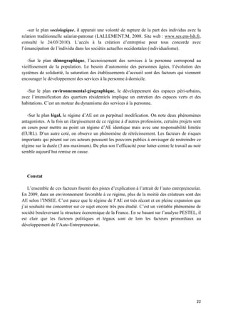 22
-sur le plan sociologique, il apparait une volonté de rupture de la part des individus avec la
relation traditionnelle salariat-patronat (LALLEMENT.M, 2008. Site web : www.ses.ens-lsh.fr,
consulté le 24/03/2010). L’accès à la création d’entreprise pour tous concorde avec
l’émancipation de l’individu dans les sociétés actuelles occidentales (individualisme).
-Sur le plan démographique, l’accroissement des services à la personne correspond au
vieillissement de la population. Le besoin d’autonomie des personnes âgées, l’évolution des
systèmes de solidarité, la saturation des établissements d’accueil sont des facteurs qui viennent
encourager le développement des services à la personne à domicile.
-Sur le plan environnemental-géographique, le développement des espaces péri-urbains,
avec l’intensification des quartiers résidentiels implique un entretien des espaces verts et des
habitations. C’est un moteur du dynamisme des services à la personne.
-Sur le plan légal, le régime d’AE est en perpétuel modification. On note deux phénomènes
antagonistes. A la fois un élargissement de ce régime à d’autres professions, certains projets sont
en cours pour mettre au point un régime d’AE identique mais avec une responsabilité limitée
(EURL). D’un autre coté, on observe un phénomène de rétrécissement. Les facteurs de risques
importants qui pèsent sur ces acteurs poussent les pouvoirs publics à envisager de restreindre ce
régime sur la durée (3 ans maximum). De plus son l’efficacité pour lutter contre le travail au noir
semble aujourd’hui remise en cause.
Constat
L’ensemble de ces facteurs fournit des pistes d’explication à l’attrait de l’auto entrepreneuriat.
En 2009, dans un environnement favorable à ce régime, plus de la moitié des créateurs sont des
AE selon l’INSEE. C’est parce que le régime de l’AE est très récent et en pleine expansion que
j’ai souhaité me concentrer sur ce sujet encore très peu étudié. C’est un véritable phénomène de
société bouleversant la structure économique de la France. En se basant sur l’analyse PESTEL, il
est clair que les facteurs politiques et légaux sont de loin les facteurs primordiaux au
développement de l’Auto-Entrepreneuriat.
 