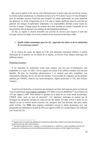 24
Bien que le régime d’AE soit un outil intéressant pour se lancer dans une activité de service,
les limites restent nombreuses. La franchise de base de la TVA limite l’accès à l’Auto-Entreprise
pour de multiples secteurs d’activités pour lesquels les achats représentent un poste important
des dépenses. Le mode d’imposition sur le CA rend ce régime inefficace pour les activités qui
génèrent des charges d’exploitation importantes. La responsabilité illimitée exclue toutes les
activités à risques. Chaque projet de création doit donc prendre en compte l’ensemble de ces
inconvénients afin de dessiner une stratégie de développement pertinente.
En fait, ce régime se montre favorable aux activités de services peu risquées et doit être
envisagé comme une étape vers la mise en place d’une structure économique solide.
 Quelle réalité économique pour les AE : approche des échecs et de la satisfaction
de ces nouveaux acteurs
Si les raisons du succès du régime de l’AE sont désormais clairement établies, il semble
intéressant de se pencher sur les failles de ce régime, au travers d’une analyse statistique des
différents échecs.
Préambule d’analyse
Il est important de mentionner avant toute analyse, que très peu d’informations sont
disponibles à ce sujet. En effet, c’est un régime très récent et les chiffres existants sont très peu
détaillés. De plus, les formalités administratives à la création sont ultra simplifiées. Les
informations collectées sur les AE sont très limitées. Il est possible de s’appuyer sur des données
publiées par l’INSEE, relatives aux micro-entreprises, régime précurseur à l’AE, afin d’étayer
l’analyse.
Avant la crise financière, en moyenne une entreprise sur deux était toujours active au terme de
5 ans d’exploitation (tous régimes confondus). EN 2008, le taux de défaillance10
est en hausse de
13% par rapport à 2007. Pour aborder la question de la durée de vie d’une entité économique,
l’INSEE utilise aussi un taux de pérennité11
. Cet indicateur statistique ne permet pas de
distinguer les entreprises fermées de celles qui ont fait faillite. En effet, arrivée à terme de son
objectif ou par la volonté du/des associés, une entreprise peut être dissoute sans pour autant
parler d’échec. Les PME (tous régimes confondus) suivent la même dynamique avec une
progression des défaillances de plus de 60% par rapport à 2008. Ce constat impose une réflexion
sur l’avenir des AE.
10
Rapport entre le nombre de défaillances d’entreprises observées l’année n et le stock d’entreprises au
premier janvier de cette même année n.
11
Part des entreprises encore « vivantes » n années après leur « naissance ». Sont considérées comme non
pérennes les entreprises qui ont soit définitivement fermé leurs portes, soit fait l’objet d’une reprise.
 