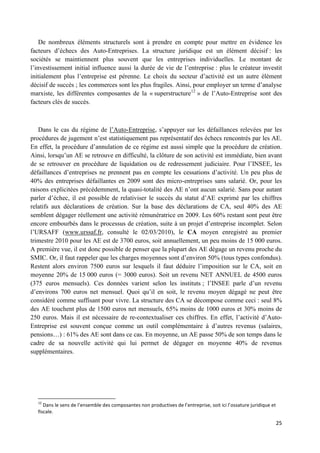 25
De nombreux éléments structurels sont à prendre en compte pour mettre en évidence les
facteurs d’échecs des Auto-Entreprises. La structure juridique est un élément décisif : les
sociétés se maintiennent plus souvent que les entreprises individuelles. Le montant de
l’investissement initial influence aussi la durée de vie de l’entreprise : plus le créateur investit
initialement plus l’entreprise est pérenne. Le choix du secteur d’activité est un autre élément
décisif de succès ; les commerces sont les plus fragiles. Ainsi, pour employer un terme d’analyse
marxiste, les différentes composantes de la « superstructure12
» de l’Auto-Entreprise sont des
facteurs clés de succès.
Dans le cas du régime de l’Auto-Entreprise, s’appuyer sur les défaillances relevées par les
procédures de jugement n’est statistiquement pas représentatif des échecs rencontrés par les AE.
En effet, la procédure d’annulation de ce régime est aussi simple que la procédure de création.
Ainsi, lorsqu’un AE se retrouve en difficulté, la clôture de son activité est immédiate, bien avant
de se retrouver en procédure de liquidation ou de redressement judiciaire. Pour l’INSEE, les
défaillances d’entreprises ne prennent pas en compte les cessations d’activité. Un peu plus de
40% des entreprises défaillantes en 2009 sont des micro-entreprises sans salarié. Or, pour les
raisons explicitées précédemment, la quasi-totalité des AE n’ont aucun salarié. Sans pour autant
parler d’échec, il est possible de relativiser le succès du statut d’AE exprimé par les chiffres
relatifs aux déclarations de création. Sur la base des déclarations de CA, seul 40% des AE
semblent dégager réellement une activité rémunératrice en 2009. Les 60% restant sont peut être
encore embourbés dans le processus de création, suite à un projet d’entreprise incomplet. Selon
l’URSAFF (www.urssaf.fr, consulté le 02/03/2010), le CA moyen enregistré au premier
trimestre 2010 pour les AE est de 3700 euros, soit annuellement, un peu moins de 15 000 euros.
A première vue, il est donc possible de penser que la plupart des AE dégage un revenu proche du
SMIC. Or, il faut rappeler que les charges moyennes sont d’environ 50% (tous types confondus).
Restent alors environ 7500 euros sur lesquels il faut déduire l’imposition sur le CA, soit en
moyenne 20% de 15 000 euros (= 3000 euros). Soit un revenu NET ANNUEL de 4500 euros
(375 euros mensuels). Ces données varient selon les instituts ; l’INSEE parle d’un revenu
d’environs 700 euros net mensuel. Quoi qu’il en soit, le revenu moyen dégagé ne peut être
considéré comme suffisant pour vivre. La structure des CA se décompose comme ceci : seul 8%
des AE touchent plus de 1500 euros net mensuels, 65% moins de 1000 euros et 30% moins de
250 euros. Mais il est nécessaire de re-contextualiser ces chiffres. En effet, l’activité d’Auto-
Entreprise est souvent conçue comme un outil complémentaire à d’autres revenus (salaires,
pensions…) : 61% des AE sont dans ce cas. En moyenne, un AE passe 50% de son temps dans le
cadre de sa nouvelle activité qui lui permet de dégager en moyenne 40% de revenus
supplémentaires.
12
Dans le sens de l’ensemble des composantes non productives de l’entreprise, soit ici l’ossature juridique et
fiscale.
 